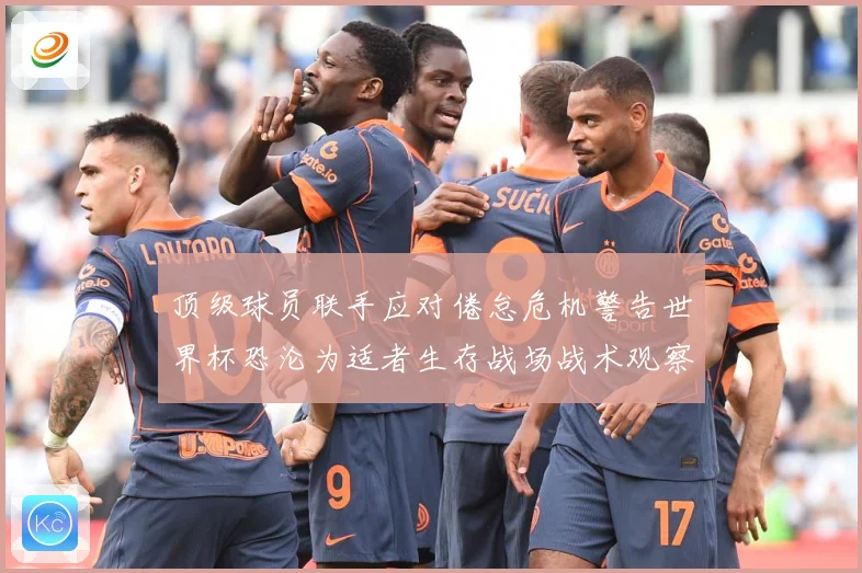 顶级球员联手应对倦怠危机警告世界杯恐沦为适者生存战场战术观察-深度解析