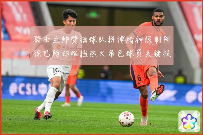骑士主帅赞扬球队拼搏精神限制阿德巴约却难挡热火角色球员关键投赛场复盘-深度解析