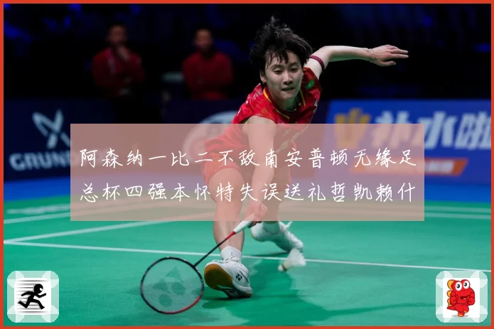 阿森纳一比二不敌南安普顿无缘足总杯四强本怀特失误送礼哲凯赖什战术观察-深度解析